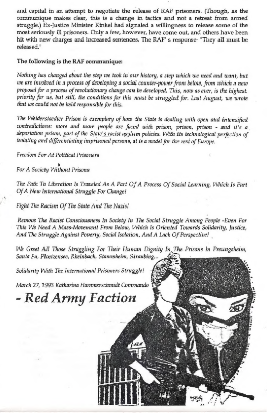 and captal in an attempt to negotate the release of RAF prisoners. (Thoogh, as the communique makes ciear, this is a change in tactcs and not a refreat from armed struggle) ExJustice Ministr Kinkel had signaled 2 willingnes to release some of the ‘most scriously il risoners. Only a few, however, have come out, and ofhers have been hit with new charges and increased sentences, The RAF s response- “They all must be released.”  ‘The following is the RAF communique:  Nothing has chariged about the step we too in our istory,  step which we need and wan, but we are nvolved in a processof developing a sacial counter-power from below, from which a new proposal for a process o revolutionary change can be deceloped, This, now as ever, s the highest. priority for us, but stll, the conditions for this must be struggled for. Last August, we wrote that we could not be held responsible for tis,  The Weidersaeer Priso is exemplary o how the Sist i dealing with pen . inensified contradictions: more and more people re Jfaced with prison, prison, prison - and.it’s & deportaton prison, part of the Stie’ acistasylum poicie, With it echnologcal pefecion of {solating and diffrentisting imprisoned persos, it 5 & model fo th ret of Europe.  Freedom For At Political Prisoners ’  For A Sacety Wilhout Prisons  The Path To Liberation s Traveled As A Part Of A Process Of Social Learning, Which Is Part Of A New international Strugle For Change!  Fight The Racism Of The State And The Nazis! Remove The Racist Consciousness In Society In The Socal Struggle Among People -Even For  This We Need A Mas-Movement From Below, Which Is Oriented Towards Solidarity, Justce, And The Struggle Against Poverty, Socil solaton, And A Lack Of Perspective!  e Gret All Those Strugging For Ticie Human Dignity In.The Prisons In Preungsleim,  Santa Fu, Ploetaensee, Rheinbach, Stammbcim, Stravbing.  Solidarity Wit The International Prisoners Struggle!  March 27, 1993 Katharina Hammerschmid Commando Y%  - Red Army Faction 
